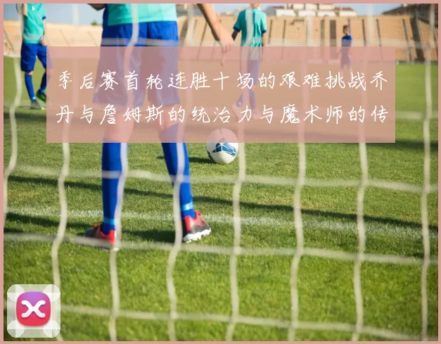 季后赛首轮连胜十场的艰难挑战乔丹与詹姆斯的统治力与魔术师的传奇之路