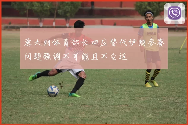 意大利体育部长回应替代伊朗参赛问题强调不可能且不合适