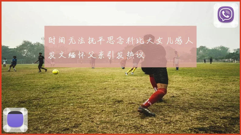 时间无法抚平思念科比大女儿感人发文缅怀父亲引发热议