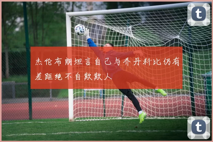 杰伦布朗坦言自己与乔丹科比仍有差距绝不自欺欺人