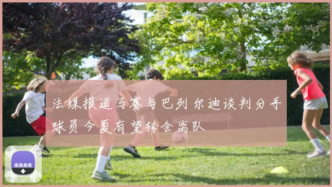 法媒报道马赛与巴列尔迪谈判分手球员今夏有望转会离队
