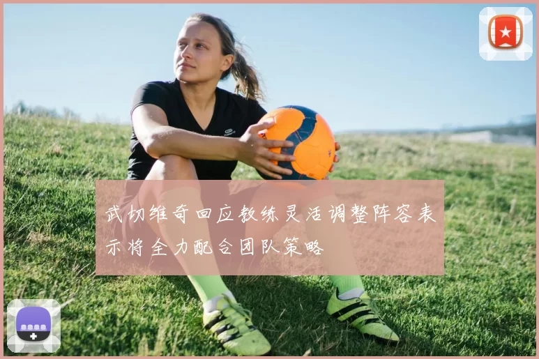武切维奇回应教练灵活调整阵容表示将全力配合团队策略