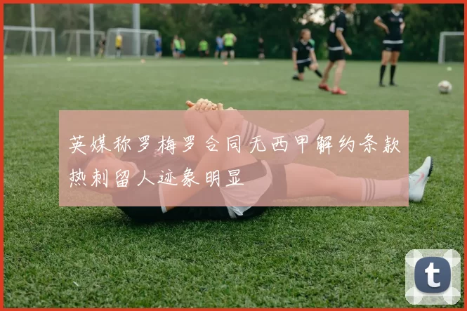 英媒称罗梅罗合同无西甲解约条款热刺留人迹象明显