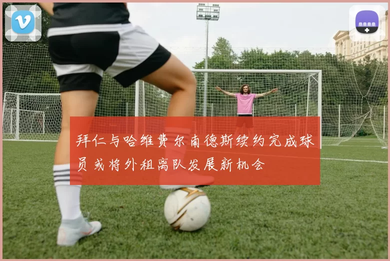 拜仁与哈维费尔南德斯续约完成球员或将外租离队发展新机会