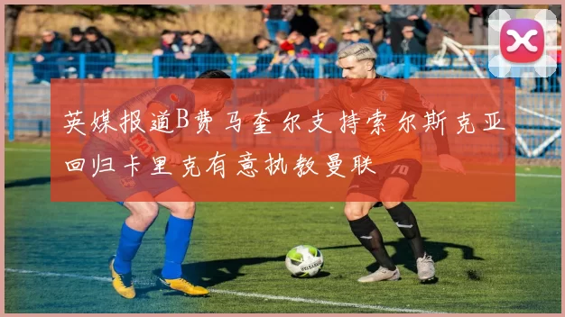 英媒报道B费马奎尔支持索尔斯克亚回归卡里克有意执教曼联
