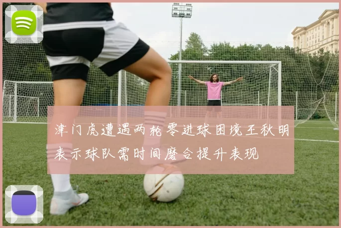 津门虎遭遇两轮零进球困境王秋明表示球队需时间磨合提升表现