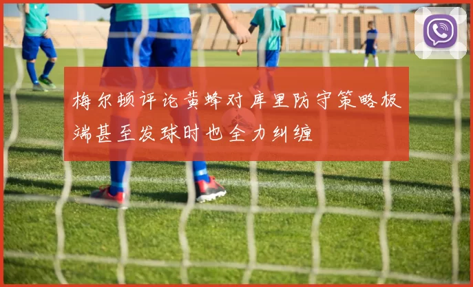 梅尔顿评论黄蜂对库里防守策略极端甚至发球时也全力纠缠