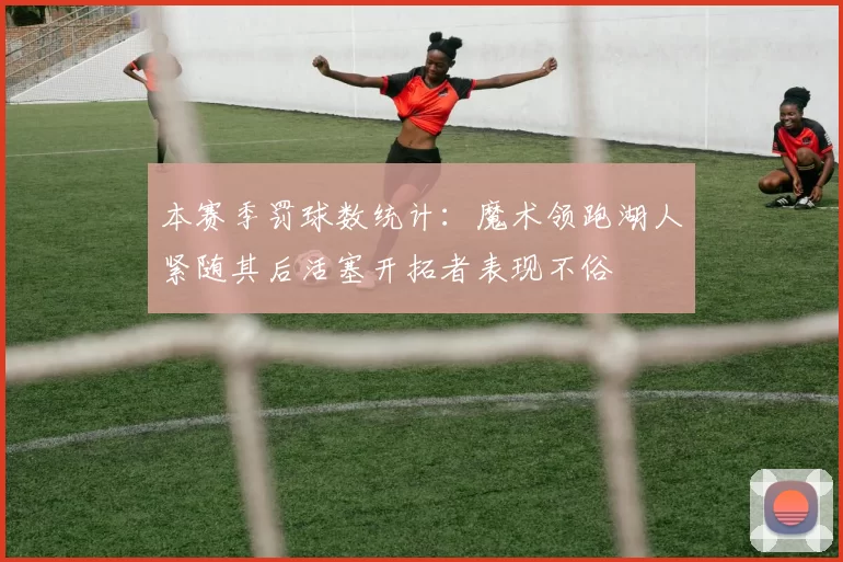 本赛季罚球数统计：魔术领跑湖人紧随其后活塞开拓者表现不俗