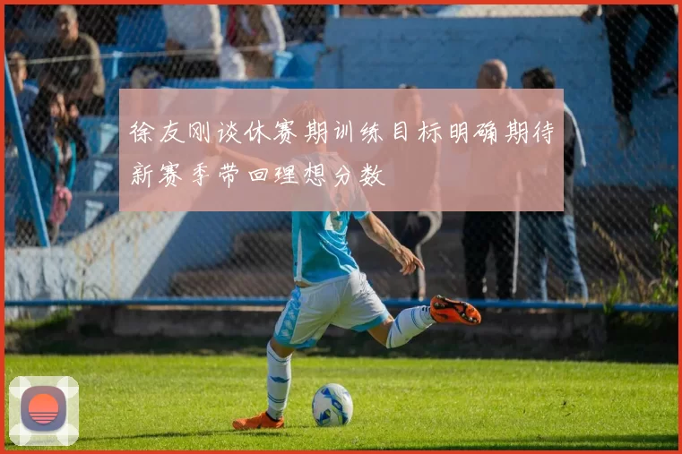 徐友刚谈休赛期训练目标明确期待新赛季带回理想分数