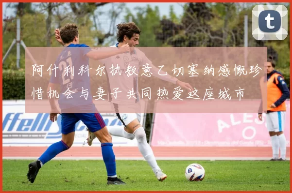 阿什利科尔执教意乙切塞纳感慨珍惜机会与妻子共同热爱这座城市