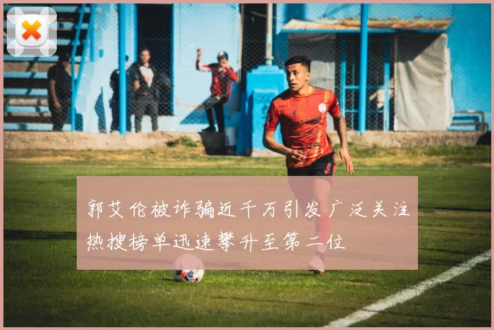 郭艾伦被诈骗近千万引发广泛关注热搜榜单迅速攀升至第二位
