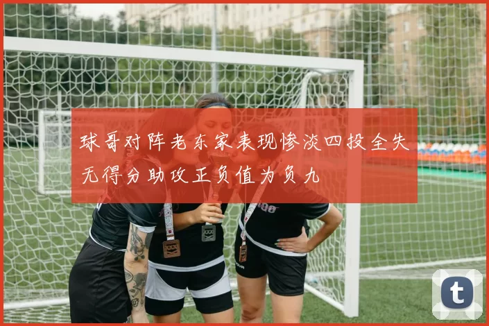 球哥对阵老东家表现惨淡四投全失无得分助攻正负值为负九